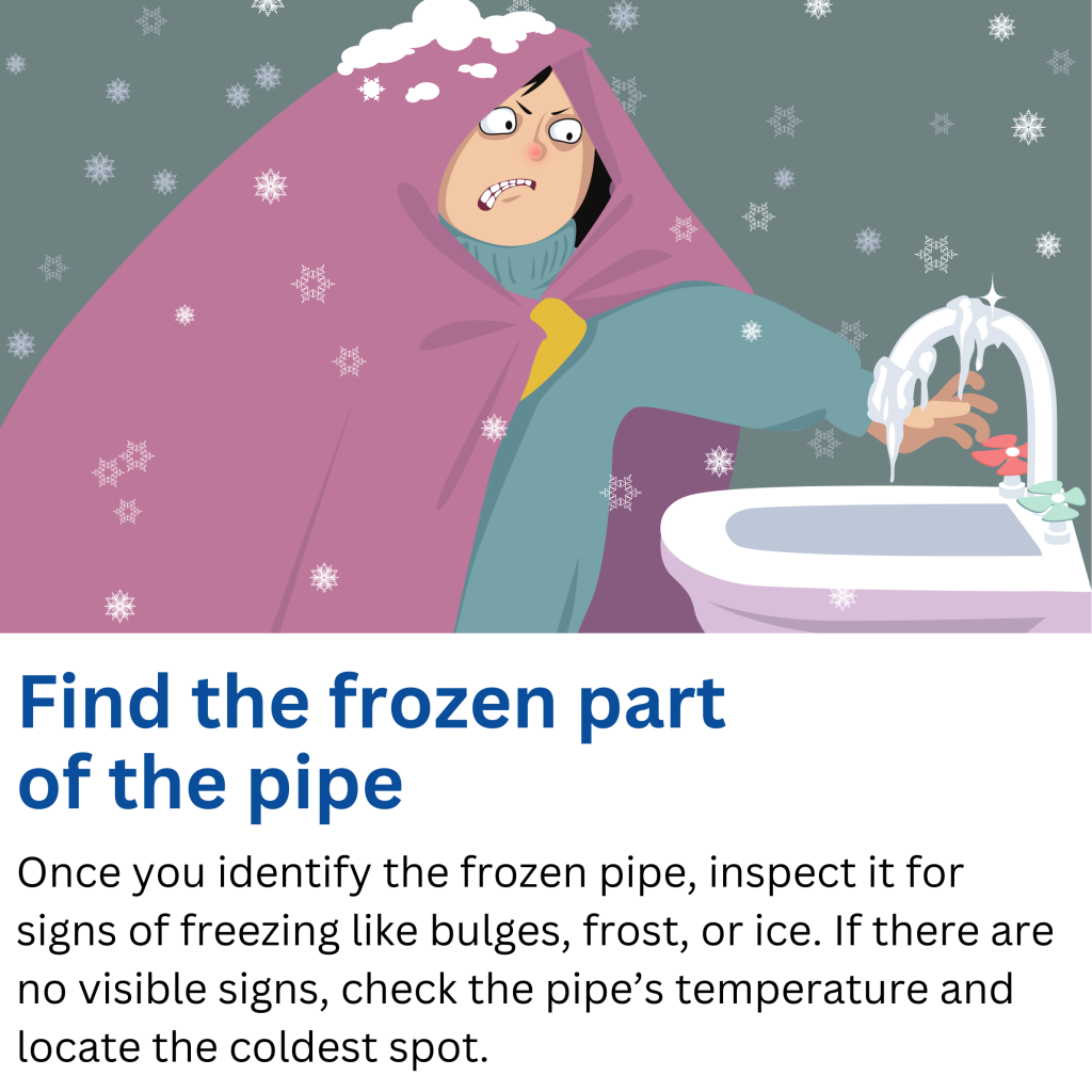 Find the frozen part of the pipe. Once you identify the frozen pipe, inspect it for signs of freezing like bulges, frost, or ice. If there are no visible signs, check the pipe’s temperature and locate the coldest spot.