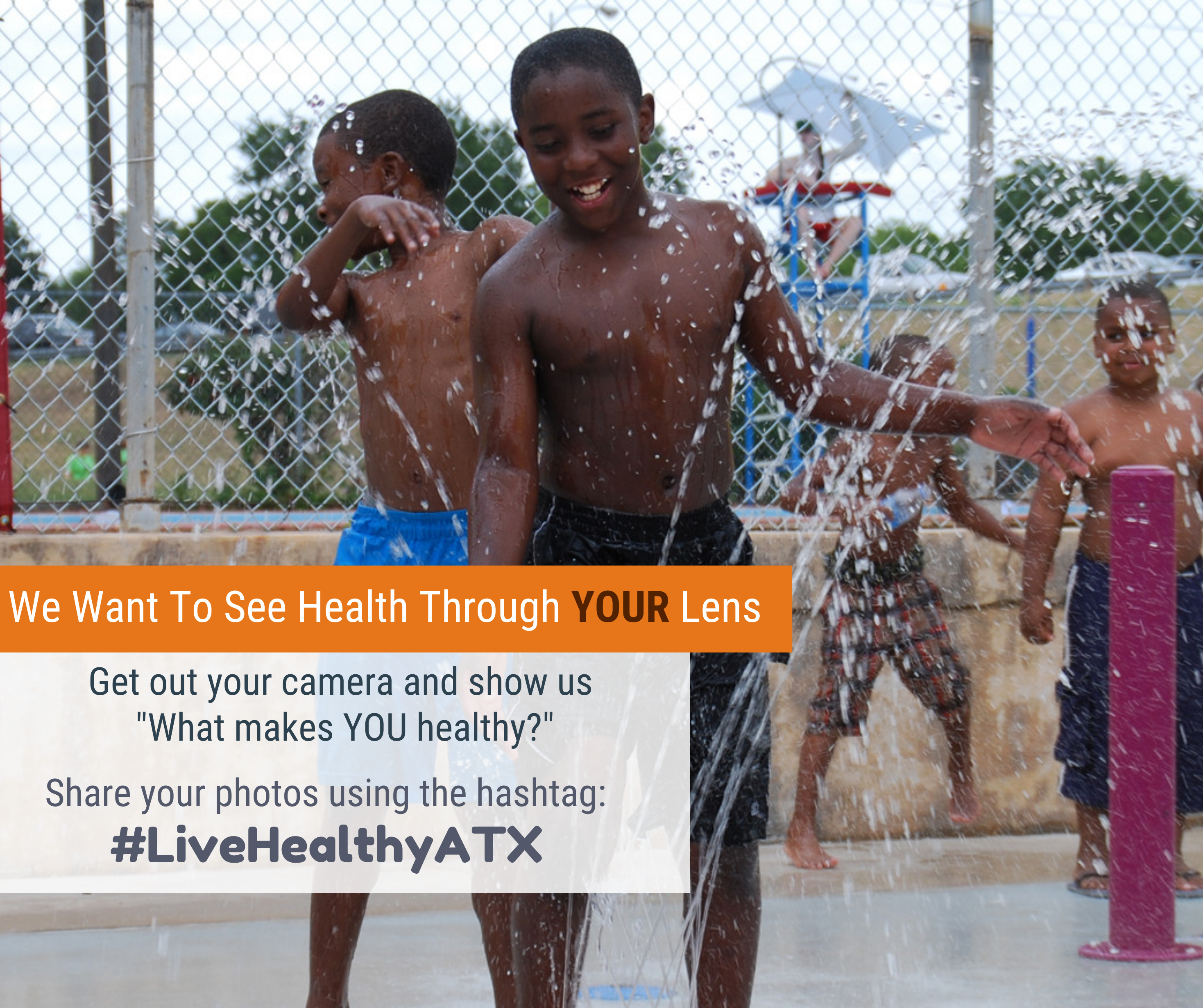Image showing kids playing outdoors in a sprinkler. Text overlaid that says "We want to see health through your lens. Get out your camera and show us what makes you healthy. Share your photos using the hashtag #LiveHealthyATX."