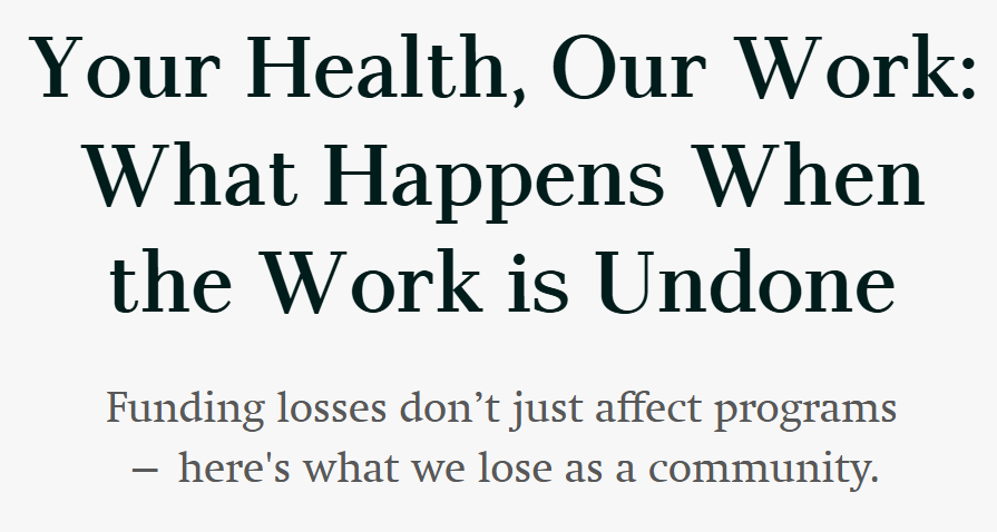 Text that reads Your Health, our work: What happens when the work is undone. Funding losses don’t just affect programs— here's what we lose as a community.