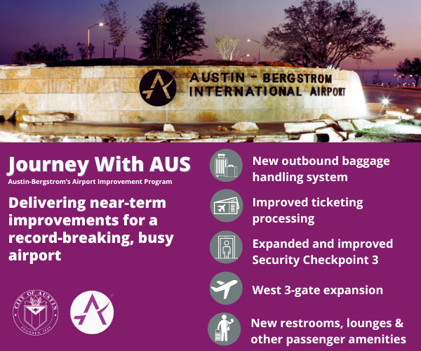 Journey With AUS -Austin-Bergstrom’s Airport Improvement Program: New outbound baggage handling system; West 3-gate expansion; Improved ticketing processing; Expanded Security Checkpoints; New restrooms, lounges & other passenger amenities