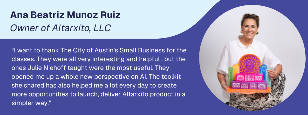 Image of Ana Beatriz Munoz Ruiz, owner of Altarixto, LCC. Text reads "I want to thank the City of Austin's Small Business for the classes. They were all very interesting and helpful, but hte ones Julie Niehoff taught were the most useful. They opened me up to a whole new perspective of AI. The toolkit she shared has also helped me a lot every day to create more opportunities to launch, deliver Altarxito product in a simpler way."