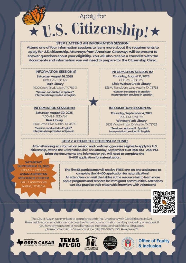 Flyer titled “Apply for U.S. Citizenship!” promoting free information sessions and a Citizenship Clinic hosted by the City of Austin. The flyer lists four information sessions:  August 16 at Ruiz Library (Spanish)  August 21 at Little Walnut Creek Library (English)  August 30 at Ruiz Library (English)  September 4 at Windsor Park Library (Spanish)  Attendees will learn about citizenship eligibility, ask questions to immigration attorneys, and receive a checklist to prepare for the clinic.  The Citizenship Clinic is on Saturday, September 13, 2025, from 9:00 AM to 2:00 PM at the Asian American Resource Center, 8401 Cameron Rd, Austin, TX. First 55 participants receive free one-on-one help completing the N-400 application, plus access to a resource fair and citizenship interview practice.  ADA contact info for accommodations and language interpretation is included for Rocio Villalobos at (512) 974-7972 or Relay Texas 711.