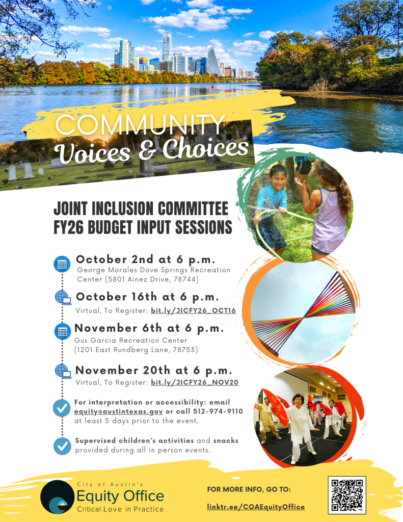 Community Voices & Choices: Joint Inclusion Committee FY26 Budget Input Sessions. Oct. 2nd at 6pm: George Morales Dove Springs Rec Center at 5801 Ainez Drive, 78744). Oct. 16th at 6pm, Virtual, To register: bit.ly/JICFY26_OCT16. Nov. 6th at 6pm, Gus Garcia Rec Center, 1201 East Rundberg Lane, 78753. Nov. 20th at 6pm, virtual, To register: bit.ly/JICFY26_NOV20. For interpretation or accessibility: email equity@austintexas.gov or call 512-974-9110 at least 5 days prior to the event. Supervised children's acitivities and snacks provided during all in person events. For more info go to linktr.ee/COAEquityOffice