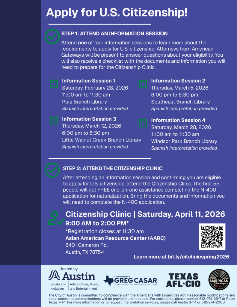 Text on a blue background reads: "Apply for U.S. Citizenship! STEP 1: ATTEND AN INFORMATION SESSION. Attend one of four information sessions to learn more about the requirements to apply for U.S. citizenship. Attorneys from American Gateways will be present to answer questions about your eligibility. You will also receive a checklist with the documents and information you will need to prepare for the Citizenship Clinic. Information Session 1 Saturday, February 28, 2026 11:00 am to 11:30 am Ruiz Branch Library Spanish interpretation provided. Information Session 2 Thursday, March 5, 2026 6:00 pm to 6:30 pm Southeast Branch Library Spanish interpretation provided. nformation Session 3 Thursday, March 12, 2026 6:00 pm to 6:30 pm Little Walnut Creek Branch Library Spanish interpretation provided. nformation Session 4 Saturday, March 28, 2026 11:00 am to 11:30 am Windsor Park Branch Library Spanish interpretation provided. STEP 2: ATTEND THE CITIZENSHIP CLINIC. After attending an information session and confirming you are eligible to apply for U.S. citizenship, attend the Citizenship Clinic. The first 55 people will get FREE one-on-one assistance completing the N-400 application for naturalization. Bring the documents and information you will need to complete the N-400 application.  Citizenship Clinic | Saturday, April 11, 2026 9:00 AM to 2:00 PM* *Registration closes at 11:30 am Asian American Resource Center (AARC) 8401 Cameron Rd. Austin, TX 78754. Learn more at bit.ly/citclinicspring2026. Hosted by Austin Equity and Inclusion and Austin ACME-Arts, Culture, Music, Entertainment. Logo for Greg Casar, Logo for Texas AFL-CIO, Logo for American Gateways.The City of Austin is committed to compliance with the Americans with Disabilities Act. Reasonable modifications and equal access to communications will be provided upon request. For assistance, please contact 512-974-3917 or Relay Texas 7-1-1. For more information or to request interpretation services, please call Austin 3-1-1 or 512-974-2000. 