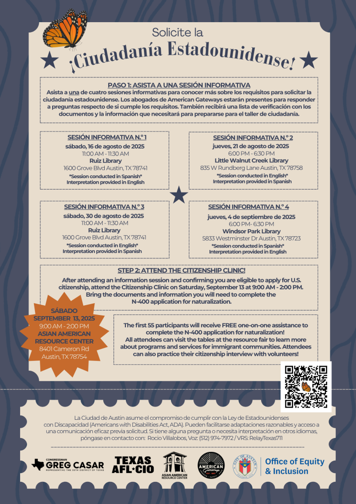 Folleto titulado “¡Solicite la ciudadanía estadounidense!” que promociona sesiones informativas gratuitas y una Clínica de Ciudadanía organizada por la Ciudad de Austin. Incluye cuatro sesiones informativas:  16 de agosto en la Biblioteca Ruiz (español)  21 de agosto en la Biblioteca Little Walnut Creek (inglés)  30 de agosto en la Biblioteca Ruiz (inglés)  4 de septiembre en la Biblioteca Windsor Park (español)  Los asistentes aprenderán sobre los requisitos de elegibilidad, podrán hacer preguntas a abogados de inmigración y recibirán una lista de verificación para prepararse para la clínica.  La Clínica de Ciudadanía será el sábado 13 de septiembre de 2025, de 9:00 a.m. a 2:00 p.m., en el Centro de Recursos Asiático-Americano, 8401 Cameron Rd, Austin, TX. Los primeros 55 participantes recibirán ayuda gratuita personalizada para completar la solicitud N-400, además de acceso a una feria de recursos y la oportunidad de practicar la entrevista de ciudadanía.  Incluye información de contacto para adaptaciones de ADA e interpretación: Rocio Villalobos al (512) 974-7972 o Relay Texas 711.