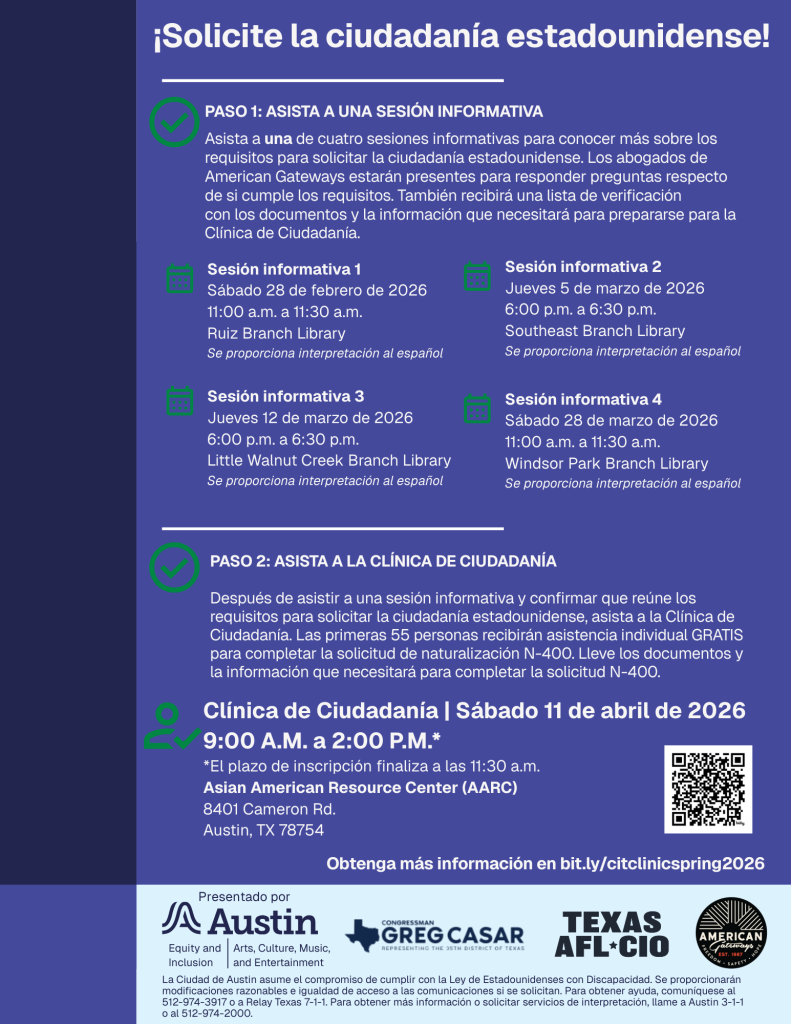 ¡Solicite la ciudadanía estadounidense!PASO 1: ASISTA A UNA SESIÓN INFORMATIVA. Asista a una de cuatro sesiones informativas para conocer más sobre los requisitos para solicitar la ciudadanía estadounidense. Los abogados de American Gateways estarán presentes para responder preguntas respecto  de si cumple los requisitos. También recibirá una lista de verificación  con los documentos y la información que necesitará para prepararse para la  Clínica de Ciudadanía. Sesión informativa 1 Sábado 28 de febrero de 2026 11:00 a.m. a 11:30 a.m.  Ruiz Branch Library Se proporciona interpretación al español. Sesión informativa 2 Jueves 5 de marzo de 2026 6:00 p.m. a 6:30 p.m.  Southeast Branch Library  Se proporciona interpretación al español. Sesión informativa 3 Jueves 12 de marzo de 2026 6:00 p.m. a 6:30 p.m. Little Walnut Creek Branch Library Se proporciona interpretación al español. Sesión informativa 4 Sábado 28 de marzo de 2026 11:00 a.m. a 11:30 a.m.  Windsor Park Branch Library  Se proporciona interpretación al español. PASO 2: ASISTA A LA CLÍNICA DE CIUDADANÍA. Después de asistir a una sesión informativa y confirmar que reúne los requisitos para solicitar la ciudadanía estadounidense, asista a la Clínica de Ciudadanía. Las primeras 55 personas recibirán asistencia individual GRATIS para completar la solicitud de naturalización N-400. Lleve los documentos y la información que necesitará para completar la solicitud N-400. Clínica de Ciudadanía | Sábado 11 de abril de 2026 9:00 A.M. a 2:00 P.M.* *El plazo de inscripción finaliza a las 11:30 a.m. Asian American Resource Center (AARC) 8401 Cameron Rd. Austin, TX 78754. Obtenga más información en bit.ly/citclinicspring2026. Presentado por Austin Equity and Inclusion, ACME. Logo Greg Casar, Texas AFL-CIO, American Gateways. a Ciudad de Austin asume el compromiso de cumplir con la Ley de Estadounidenses con Discapacidad. Se proporcionarán modificaciones razonables e igualdad de acceso a las comunicaciones si se solicitan. Para obtener ayuda, comuníquese al  512-974-3917 o a Relay Texas 7-1-1. Para obtener más información o solicitar servicios de interpretación, llame a Austin 3-1-1  o al 512-974-2000.   