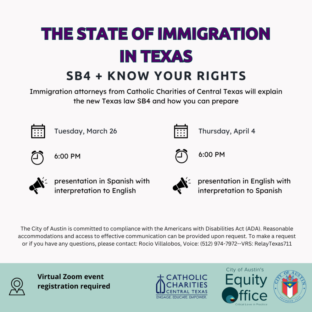 The State of Immigration in Texas: SB4 + Know Your Rights. Immigration attorneys from Catholic Charities of Central Texas will explain the new Texas law SB4 and how you can prepare. Tuesday, March 26, 6:00pm. Presentation in Spanish with interpretation to English. Thursday, April 4, 6:00pm. Presentation in English with interpretation to Spanish. The City of Austin is committed to compliance with the Americans with Disabilities Act (ADA). Reasonable accommodations and access to effective communication can be provided upon request. To make a request or if you have any questions, please contact: Rocio Villalobos, Voice: 512-974-7972--VRS Relay Texas 711. Virtual Zoom event registration required. 