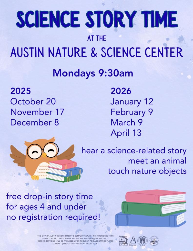 Science Storytime at the Austin Nature & Science Center; hear a science related story, meet an animal, touch nature objects! Free drop-in storytime for ages 4 and under, no registration required. 9:30a.m. Mondays October 20, November 17, December 8, January 12, February 9, March 9, April 13.