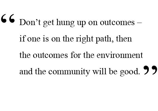 Don’t get hung up on outcomes – if one is on the right path, then the outcomes for the environment and the community will be good.