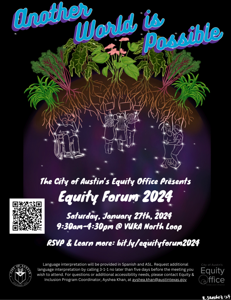 Another World is Possible. The City of Austin's Equity Office Presents Equity Forum 2024, Saturday, January 27th, 2024, 9:30am-4:30pm at Vuka North Loop. RSVP and learn more at bit.ly/equityforum2024. Language interpretation will be provided in Spanish and ASL. Request additional language interpretation by calling 3-1-1 no later than five days before the meeting you wish to attend. For questions or additional accessibility needs, please contact Equity and Inclusion Program Coordinator, Ayshea Khan, at ayshea.khan@austintexas.gov. [City of Austin Seal, Equity Office Logo: Critical Love in Practice]. Image by R. Sanchez '24.