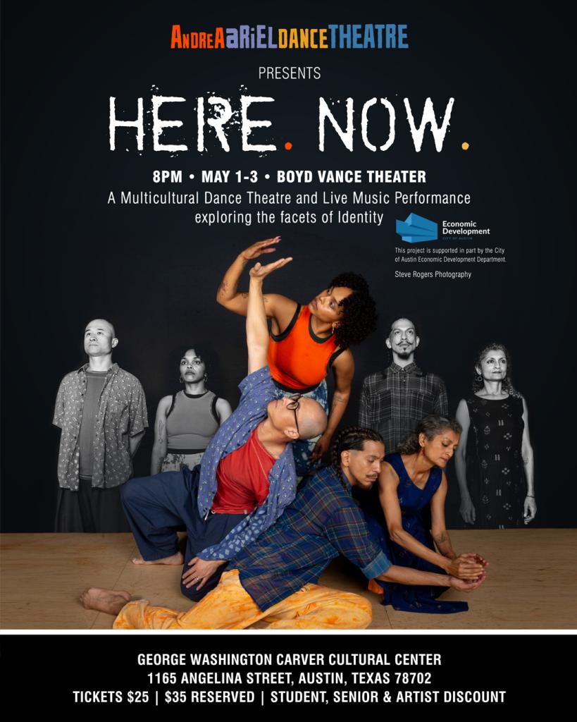 A graphic with people in contemporary dance and the text 'Andrea Ariel Dance Theatre Presents Here. Now. 8pm May 1-3 Boyd Vance Theater A Multicultural Dance Theatre and Live Music Performance exploring the facets of identity. This project is supported in part by the City of Austin Economic Development Department. Steve Rogers Photography. George Washington Carver Cultural Center 1165 Angelina Street, Austin, Texas 78702 Tickets $25, $35 Reserved, Student, Senior & Artist Discount'