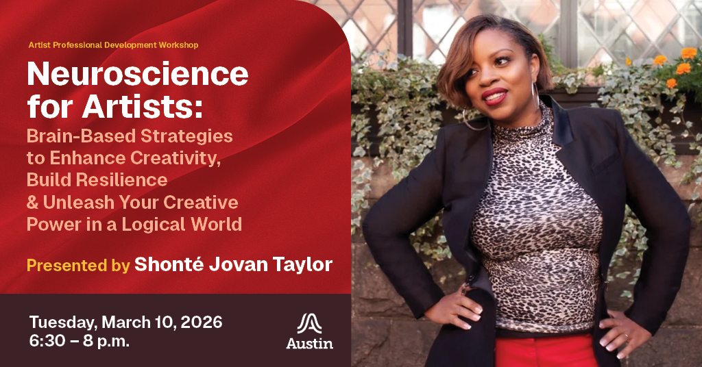 A graphic with a portrait of a professional looking person, the Austin A logo, and the text 'Artist Professional Development Workshop Neuroscience for Artists: Brain-Based Strategies to Enhance Creativity, Build Resilience & Unleash Your Creative Power in a Logical World Presented by Shonte Jovan Taylor Tuesday March 10, 2026 6:30 - 8 p.m.'