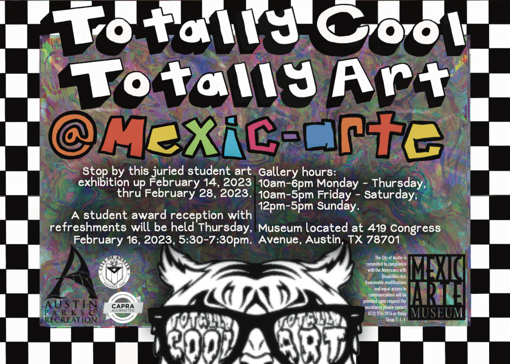 Totally Cool Totally Art at Mexic-Arte. Stop by this juried student art exhibition up February 14, 2023 thru February 28, 2023. A student award reception with refreshments will be held Thursday, February 16, 2023, 5:30 - 7:30pm. Gallery Hours: 10am-6pm Monday-Thursday, 10am-5pm Friday-Saturday, 12pm-5pm Sunday. Museum located at 419 Congress Avenue, Austin, Texas 78701. Logos for The city of Austin, Austin parks and recreation, CAPRA accredited, Totally Cool Totally Art, Mexic-Arte Museum. The city of Austin is committed to compliance with the Americans with Disabilities Act. Reasonable modifications and equal access to communications will be provided upon request. For assistance please contact (512) 974-3914 or Relay Texas 7-1-1.
